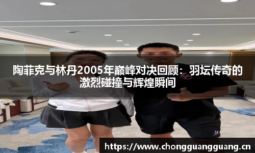 陶菲克与林丹2005年巅峰对决回顾:羽坛传奇的激烈碰撞与辉煌瞬间